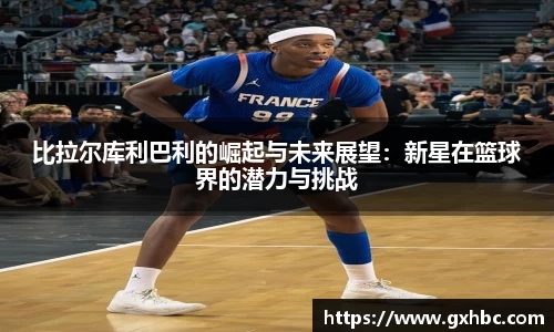 比拉尔库利巴利的崛起与未来展望：新星在篮球界的潜力与挑战