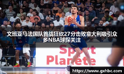 文班亚马法国队首战狂砍27分击败意大利吸引众多NBA球探关注